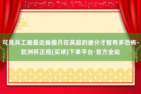 可見兵工廠最近幾個月在英超的搶分才智有多恐怖-欧洲杯正规(买球)下单平台·官方全站