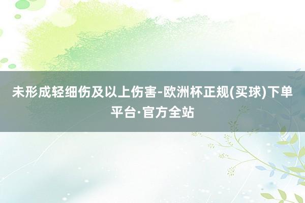 未形成轻细伤及以上伤害-欧洲杯正规(买球)下单平台·官方全站