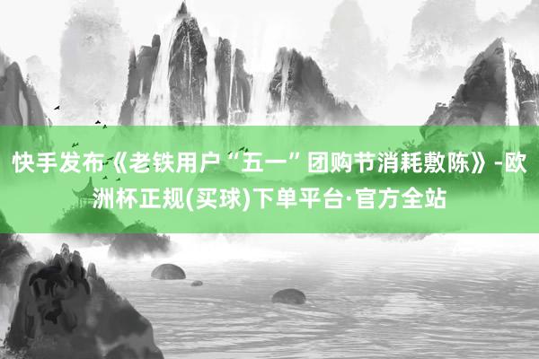 快手发布《老铁用户“五一”团购节消耗敷陈》-欧洲杯正规(买球)下单平台·官方全站