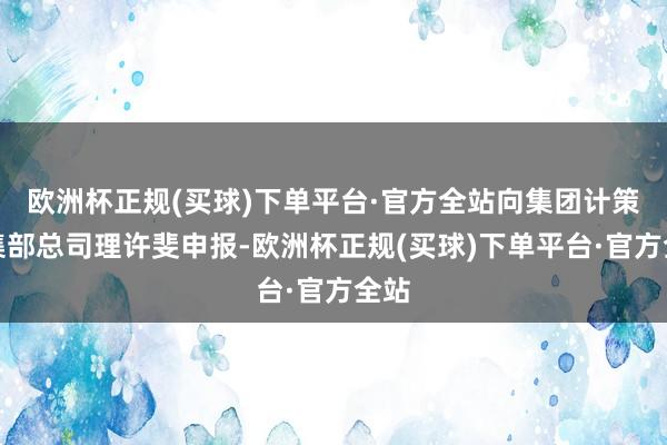 欧洲杯正规(买球)下单平台·官方全站向集团计策市集部总司理许斐申报-欧洲杯正规(买球)下单平台·官方全站