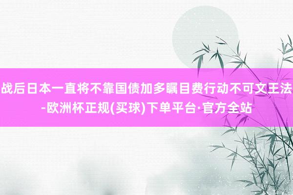 战后日本一直将不靠国债加多瞩目费行动不可文王法-欧洲杯正规(买球)下单平台·官方全站