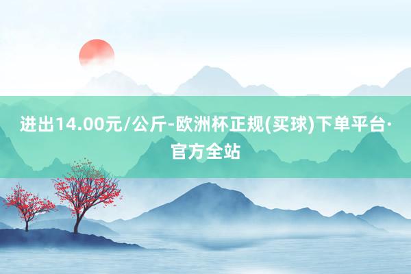 进出14.00元/公斤-欧洲杯正规(买球)下单平台·官方全站