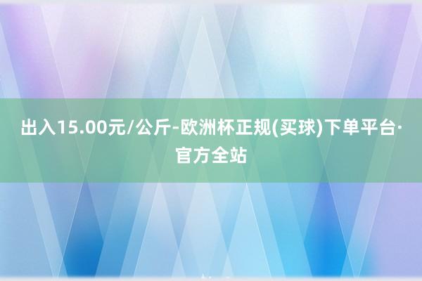 出入15.00元/公斤-欧洲杯正规(买球)下单平台·官方全站