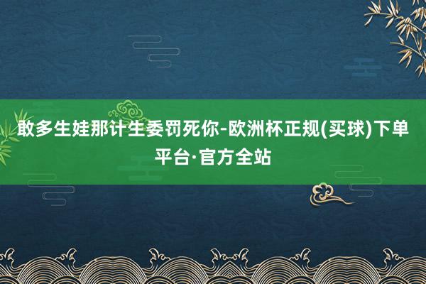 敢多生娃那计生委罚死你-欧洲杯正规(买球)下单平台·官方全站