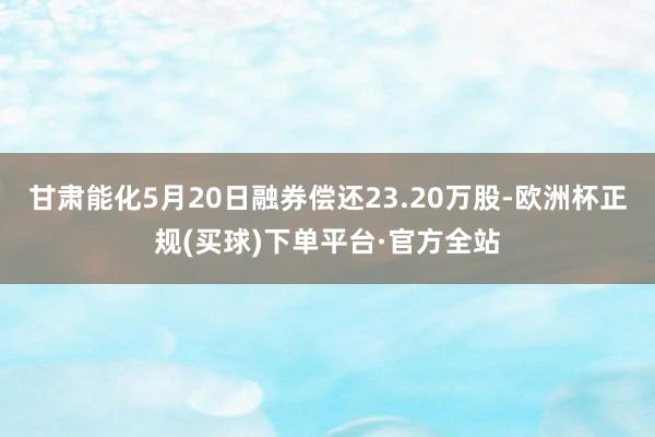 甘肃能化5月20日融券偿还23.20万股-欧洲杯正规(买球)下单平台·官方全站