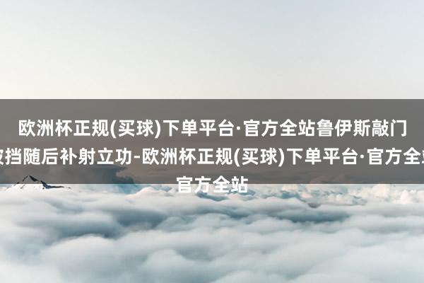 欧洲杯正规(买球)下单平台·官方全站鲁伊斯敲门被挡随后补射立功-欧洲杯正规(买球)下单平台·官方全站