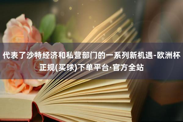 代表了沙特经济和私营部门的一系列新机遇-欧洲杯正规(买球)下单平台·官方全站