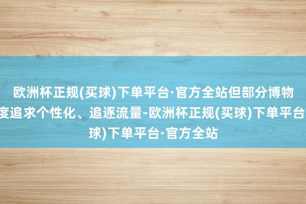 欧洲杯正规(买球)下单平台·官方全站但部分博物馆因为过度追求个性化、追逐流量-欧洲杯正规(买球)下单平台·官方全站