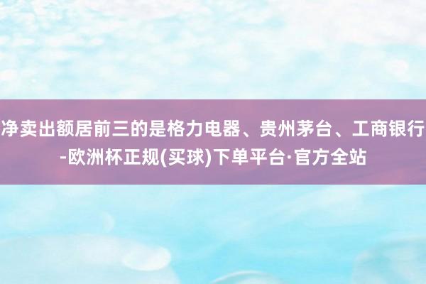 净卖出额居前三的是格力电器、贵州茅台、工商银行-欧洲杯正规(买球)下单平台·官方全站