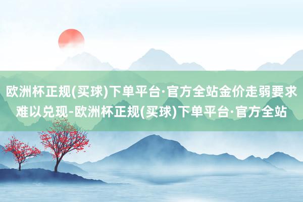 欧洲杯正规(买球)下单平台·官方全站金价走弱要求难以兑现-欧洲杯正规(买球)下单平台·官方全站