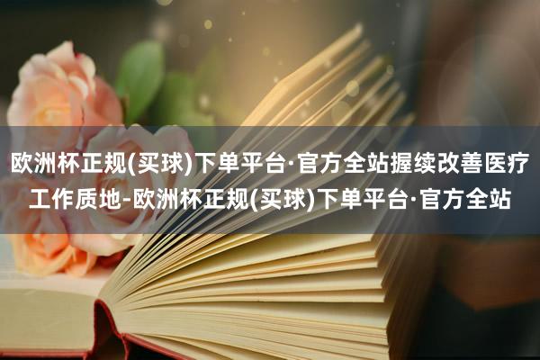 欧洲杯正规(买球)下单平台·官方全站握续改善医疗工作质地-欧洲杯正规(买球)下单平台·官方全站