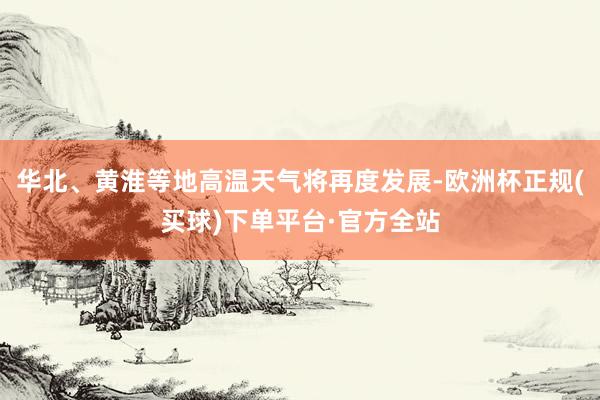 华北、黄淮等地高温天气将再度发展-欧洲杯正规(买球)下单平台·官方全站