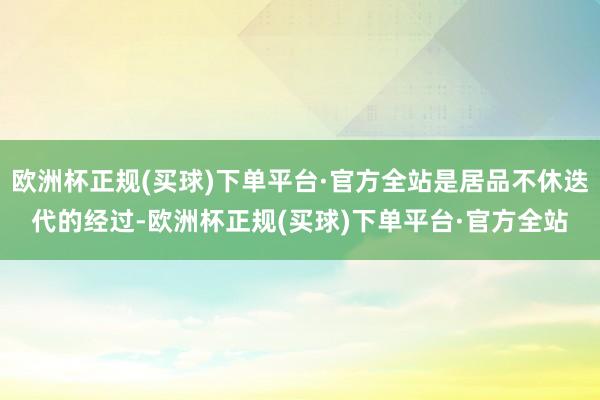 欧洲杯正规(买球)下单平台·官方全站是居品不休迭代的经过-欧洲杯正规(买球)下单平台·官方全站