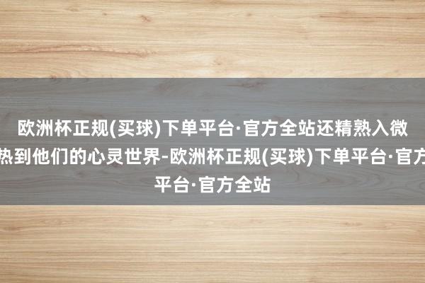 欧洲杯正规(买球)下单平台·官方全站还精熟入微地暖热到他们的心灵世界-欧洲杯正规(买球)下单平台·官方全站