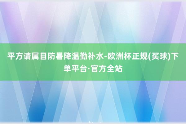 平方请属目防暑降温勤补水-欧洲杯正规(买球)下单平台·官方全站