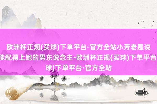 欧洲杯正规(买球)下单平台·官方全站小芳老是说她找不到能配得上她的男东说念主-欧洲杯正规(买球)下单平台·官方全站