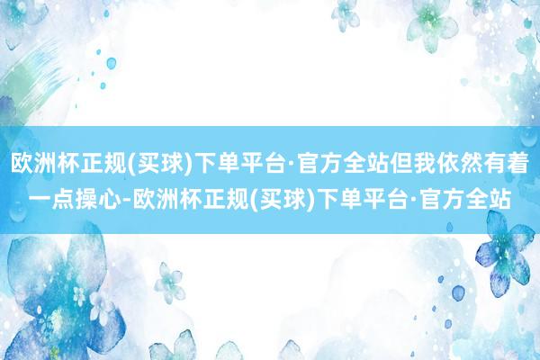 欧洲杯正规(买球)下单平台·官方全站但我依然有着一点操心-欧洲杯正规(买球)下单平台·官方全站