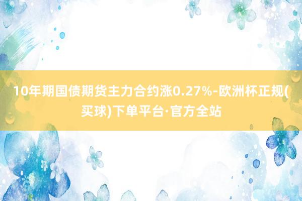 10年期国债期货主力合约涨0.27%-欧洲杯正规(买球)下单平台·官方全站