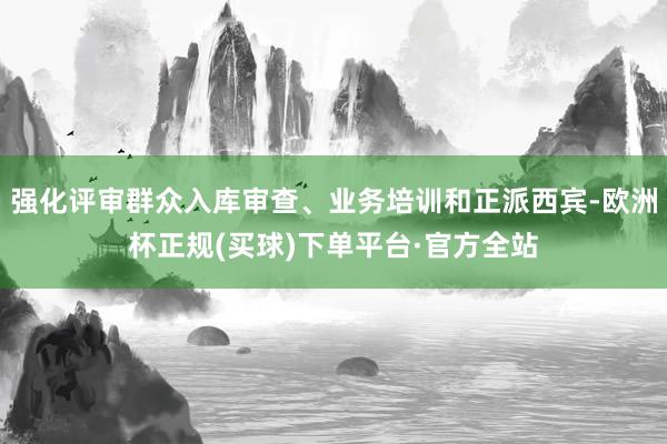 强化评审群众入库审查、业务培训和正派西宾-欧洲杯正规(买球)下单平台·官方全站