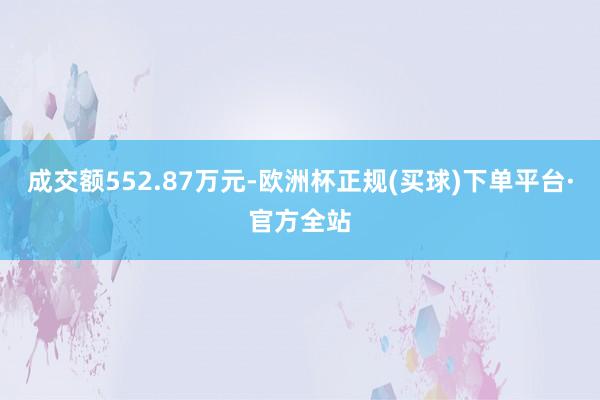 成交额552.87万元-欧洲杯正规(买球)下单平台·官方全站