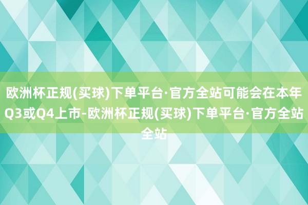 欧洲杯正规(买球)下单平台·官方全站可能会在本年Q3或Q4上市-欧洲杯正规(买球)下单平台·官方全站