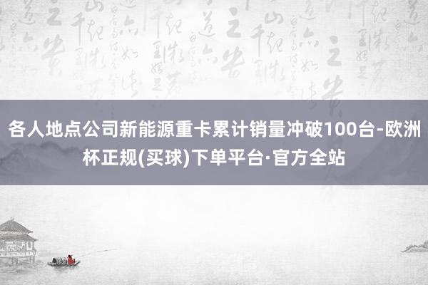 各人地点公司新能源重卡累计销量冲破100台-欧洲杯正规(买球)下单平台·官方全站