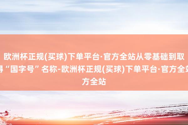 欧洲杯正规(买球)下单平台·官方全站从零基础到取得“国字号”名称-欧洲杯正规(买球)下单平台·官方全站