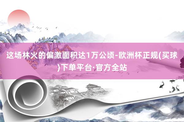 这场林火的偏激面积达1万公顷-欧洲杯正规(买球)下单平台·官方全站