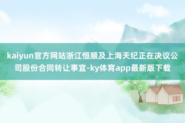 kaiyun官方网站浙江恒顺及上海天纪正在决议公司股份合同转让事宜-ky体育app最新版下载