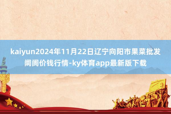 kaiyun2024年11月22日辽宁向阳市果菜批发阛阓价钱行情-ky体育app最新版下载