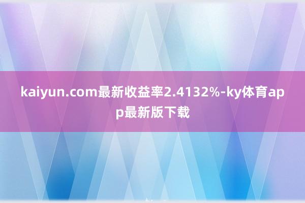 kaiyun.com最新收益率2.4132%-ky体育app最新版下载