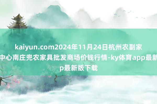 kaiyun.com2024年11月24日杭州农副家具物流中心南庄兜农家具批发商场价钱行情-ky体育app最新版下载