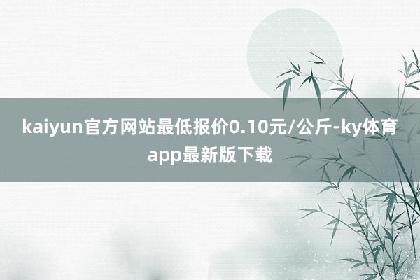 kaiyun官方网站最低报价0.10元/公斤-ky体育app最新版下载