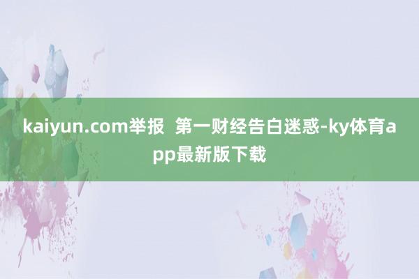 kaiyun.com举报  第一财经告白迷惑-ky体育app最新版下载