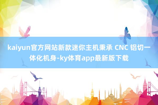 kaiyun官方网站新款迷你主机秉承 CNC 铝切一体化机身-ky体育app最新版下载