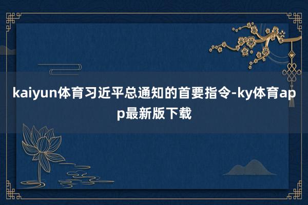 kaiyun体育习近平总通知的首要指令-ky体育app最新版下载