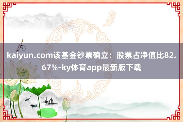 kaiyun.com该基金钞票确立：股票占净值比82.67%-ky体育app最新版下载