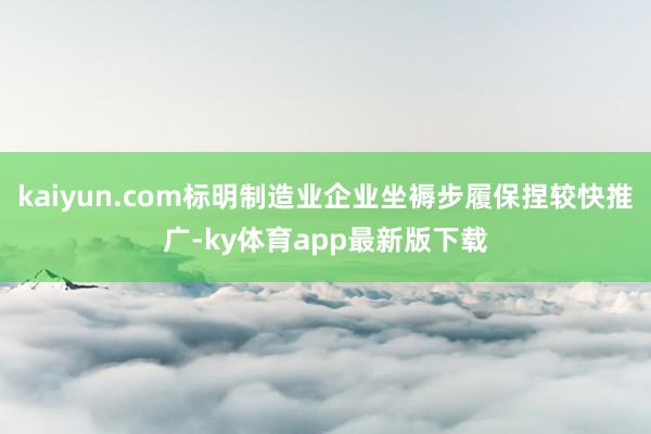 kaiyun.com标明制造业企业坐褥步履保捏较快推广-ky体育app最新版下载