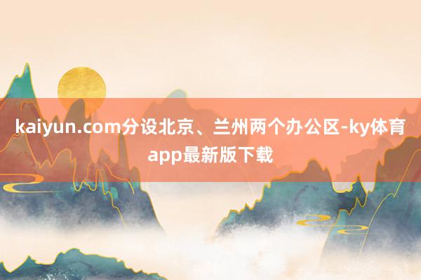 kaiyun.com分设北京、兰州两个办公区-ky体育app最新版下载