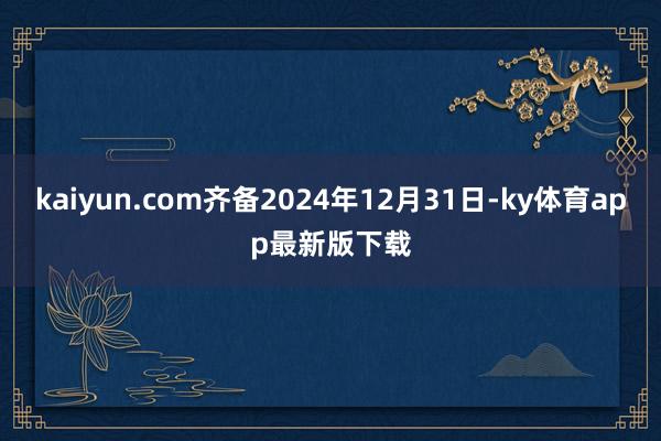 kaiyun.com齐备2024年12月31日-ky体育app最新版下载