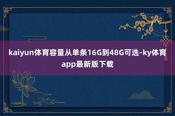 kaiyun体育容量从单条16G到48G可选-ky体育app最新版下载