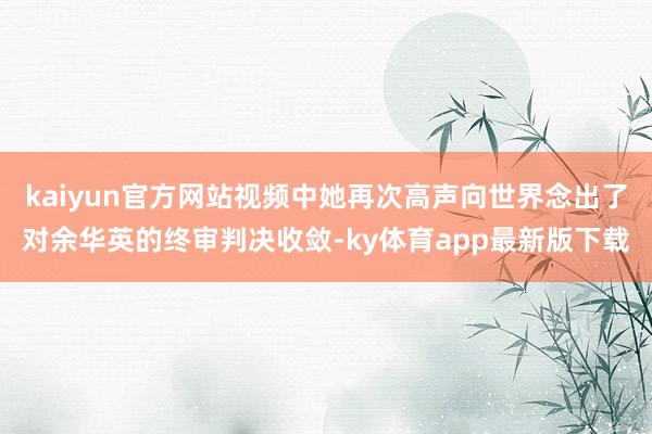 kaiyun官方网站视频中她再次高声向世界念出了对余华英的终审判决收敛-ky体育app最新版下载