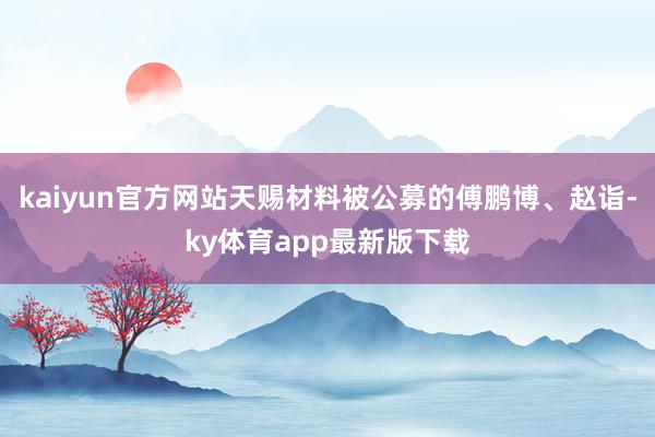 kaiyun官方网站天赐材料被公募的傅鹏博、赵诣-ky体育app最新版下载