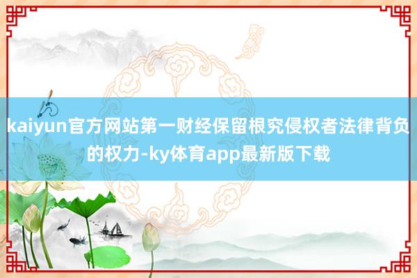 kaiyun官方网站第一财经保留根究侵权者法律背负的权力-ky体育app最新版下载