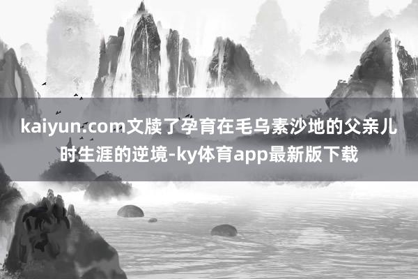 kaiyun.com文牍了孕育在毛乌素沙地的父亲儿时生涯的逆境-ky体育app最新版下载