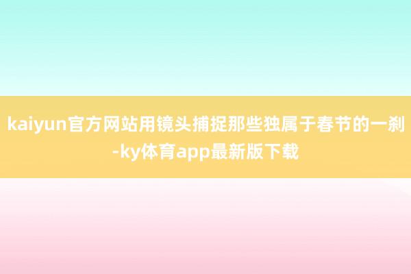 kaiyun官方网站用镜头捕捉那些独属于春节的一刹-ky体育app最新版下载